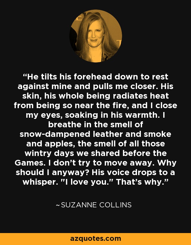 He tilts his forehead down to rest against mine and pulls me closer. His skin, his whole being radiates heat from being so near the fire, and I close my eyes, soaking in his warmth. I breathe in the smell of snow-dampened leather and smoke and apples, the smell of all those wintry days we shared before the Games. I don't try to move away. Why should I anyway? His voice drops to a whisper. 