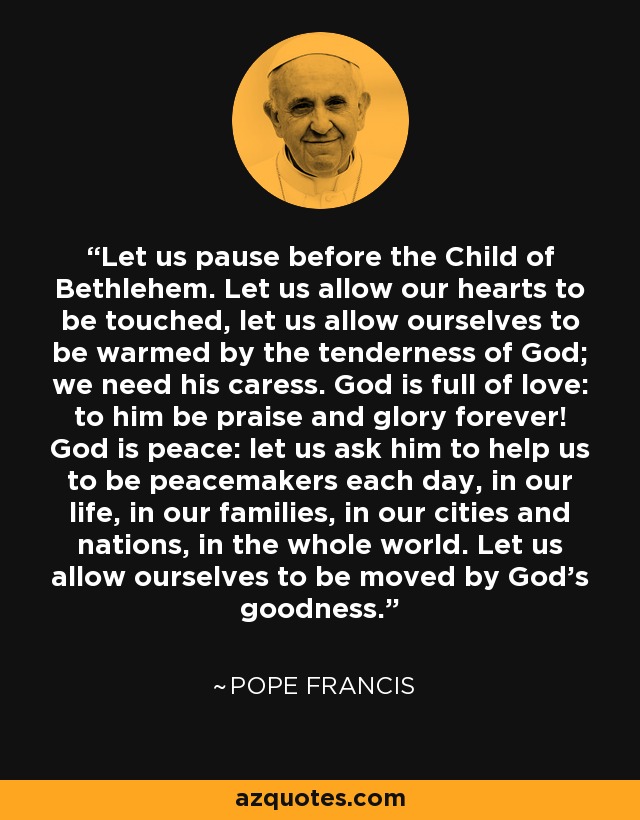 Let us pause before the Child of Bethlehem. Let us allow our hearts to be touched, let us allow ourselves to be warmed by the tenderness of God; we need his caress. God is full of love: to him be praise and glory forever! God is peace: let us ask him to help us to be peacemakers each day, in our life, in our families, in our cities and nations, in the whole world. Let us allow ourselves to be moved by God's goodness. - Pope Francis