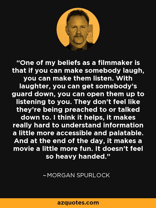 One of my beliefs as a filmmaker is that if you can make somebody laugh, you can make them listen. With laughter, you can get somebody's guard down, you can open them up to listening to you. They don't feel like they're being preached to or talked down to. I think it helps, it makes really hard to understand information a little more accessible and palatable. And at the end of the day, it makes a movie a little more fun. It doesn't feel so heavy handed. - Morgan Spurlock