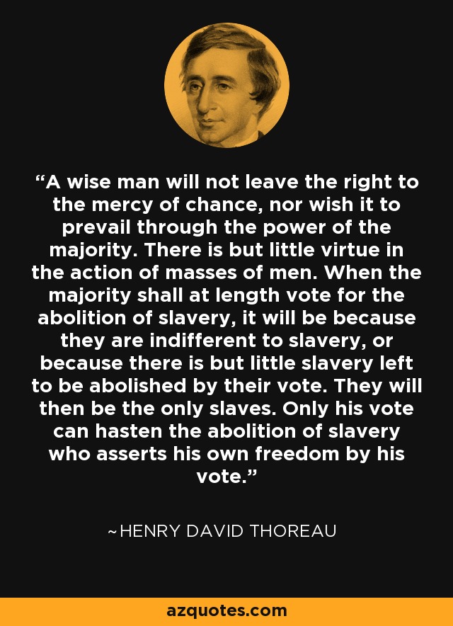 A wise man will not leave the right to the mercy of chance, nor wish it to prevail through the power of the majority. There is but little virtue in the action of masses of men. When the majority shall at length vote for the abolition of slavery, it will be because they are indifferent to slavery, or because there is but little slavery left to be abolished by their vote. They will then be the only slaves. Only his vote can hasten the abolition of slavery who asserts his own freedom by his vote. - Henry David Thoreau