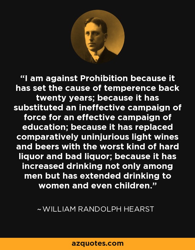 I am against Prohibition because it has set the cause of temperence back twenty years; because it has substituted an ineffective campaign of force for an effective campaign of education; because it has replaced comparatively uninjurious light wines and beers with the worst kind of hard liquor and bad liquor; because it has increased drinking not only among men but has extended drinking to women and even children. - William Randolph Hearst