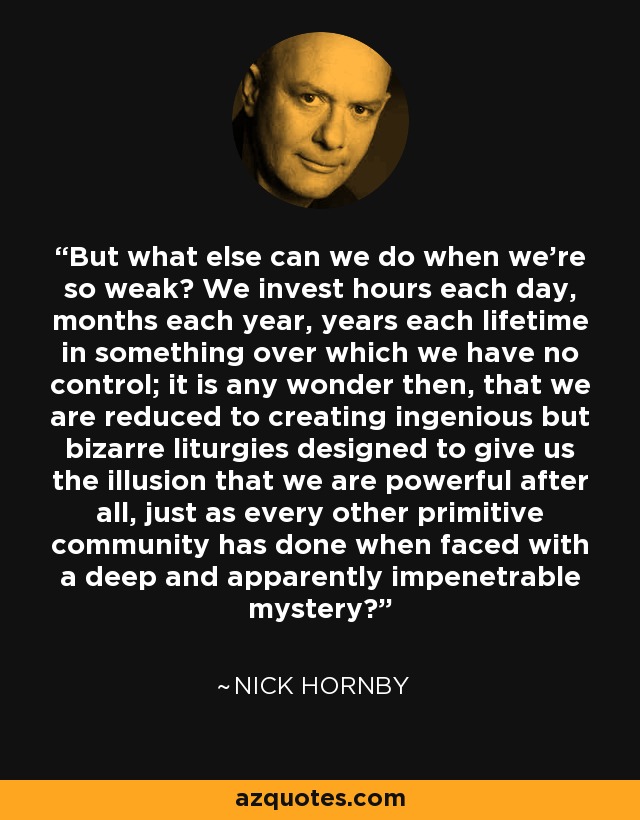 But what else can we do when we're so weak? We invest hours each day, months each year, years each lifetime in something over which we have no control; it is any wonder then, that we are reduced to creating ingenious but bizarre liturgies designed to give us the illusion that we are powerful after all, just as every other primitive community has done when faced with a deep and apparently impenetrable mystery? - Nick Hornby