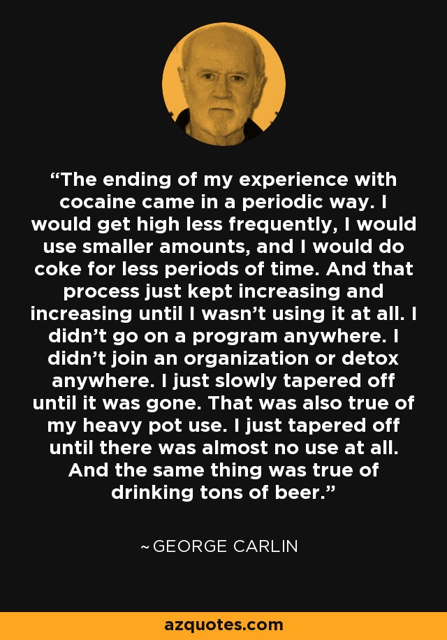 The ending of my experience with cocaine came in a periodic way. I would get high less frequently, I would use smaller amounts, and I would do coke for less periods of time. And that process just kept increasing and increasing until I wasn't using it at all. I didn't go on a program anywhere. I didn't join an organization or detox anywhere. I just slowly tapered off until it was gone. That was also true of my heavy pot use. I just tapered off until there was almost no use at all. And the same thing was true of drinking tons of beer. - George Carlin