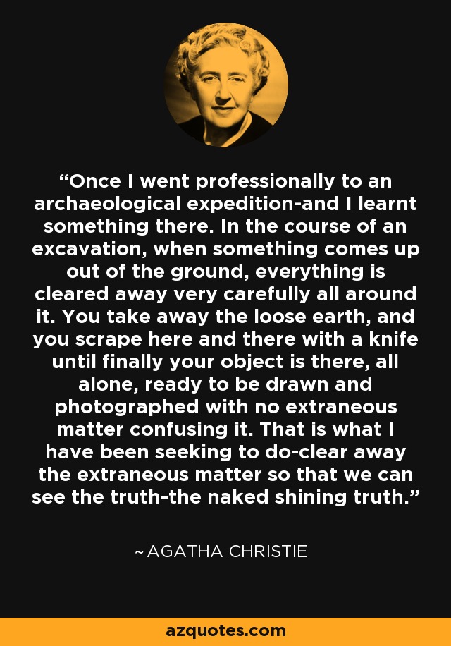 Once I went professionally to an archaeological expedition-and I learnt something there. In the course of an excavation, when something comes up out of the ground, everything is cleared away very carefully all around it. You take away the loose earth, and you scrape here and there with a knife until finally your object is there, all alone, ready to be drawn and photographed with no extraneous matter confusing it. That is what I have been seeking to do-clear away the extraneous matter so that we can see the truth-the naked shining truth. - Agatha Christie