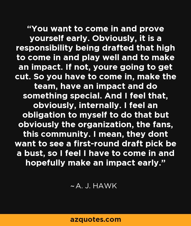 You want to come in and prove yourself early. Obviously, it is a responsibility being drafted that high to come in and play well and to make an impact. If not, youre going to get cut. So you have to come in, make the team, have an impact and do something special. And I feel that, obviously, internally. I feel an obligation to myself to do that but obviously the organization, the fans, this community. I mean, they dont want to see a first-round draft pick be a bust, so I feel I have to come in and hopefully make an impact early. - A. J. Hawk