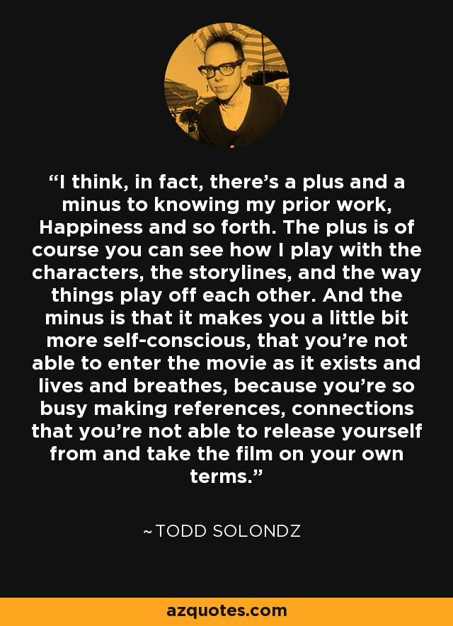 I think, in fact, there's a plus and a minus to knowing my prior work, Happiness and so forth. The plus is of course you can see how I play with the characters, the storylines, and the way things play off each other. And the minus is that it makes you a little bit more self-conscious, that you're not able to enter the movie as it exists and lives and breathes, because you're so busy making references, connections that you're not able to release yourself from and take the film on your own terms. - Todd Solondz