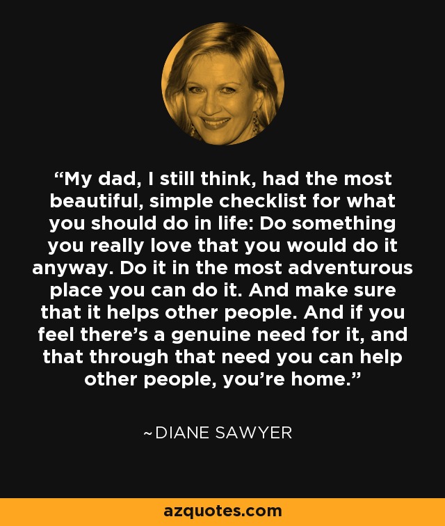 My dad, I still think, had the most beautiful, simple checklist for what you should do in life: Do something you really love that you would do it anyway. Do it in the most adventurous place you can do it. And make sure that it helps other people. And if you feel there's a genuine need for it, and that through that need you can help other people, you're home. - Diane Sawyer