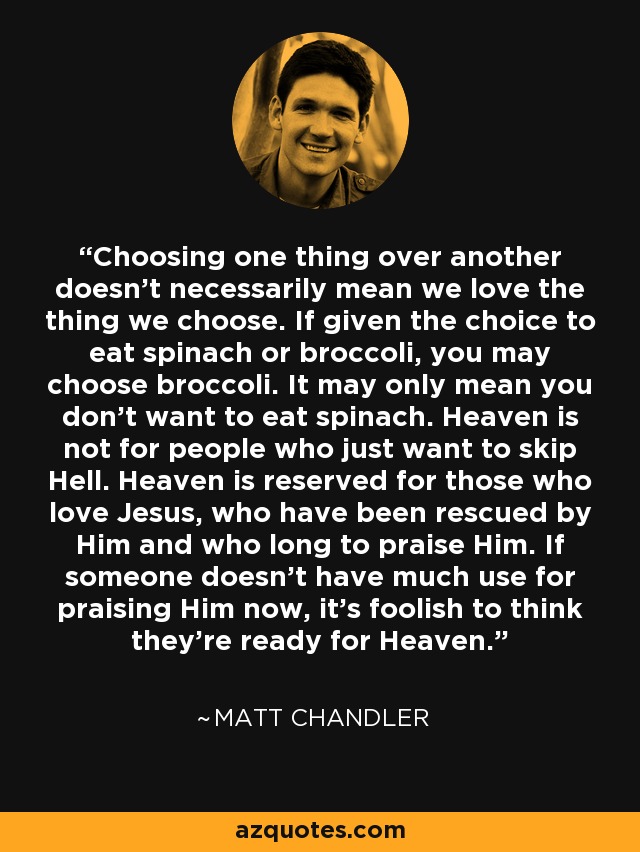 Choosing one thing over another doesn't necessarily mean we love the thing we choose. If given the choice to eat spinach or broccoli, you may choose broccoli. It may only mean you don't want to eat spinach. Heaven is not for people who just want to skip Hell. Heaven is reserved for those who love Jesus, who have been rescued by Him and who long to praise Him. If someone doesn't have much use for praising Him now, it's foolish to think they're ready for Heaven. - Matt    Chandler