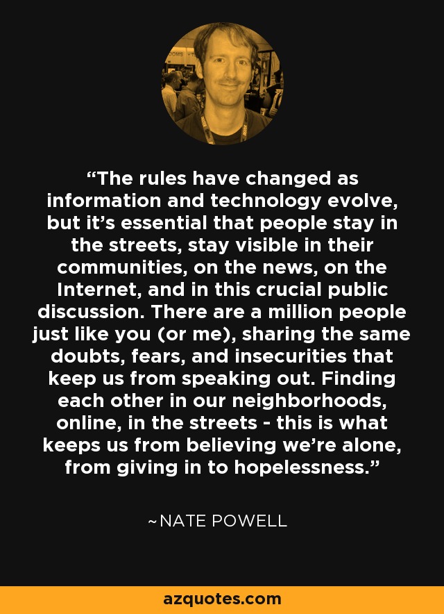The rules have changed as information and technology evolve, but it's essential that people stay in the streets, stay visible in their communities, on the news, on the Internet, and in this crucial public discussion. There are a million people just like you (or me), sharing the same doubts, fears, and insecurities that keep us from speaking out. Finding each other in our neighborhoods, online, in the streets - this is what keeps us from believing we're alone, from giving in to hopelessness. - Nate Powell