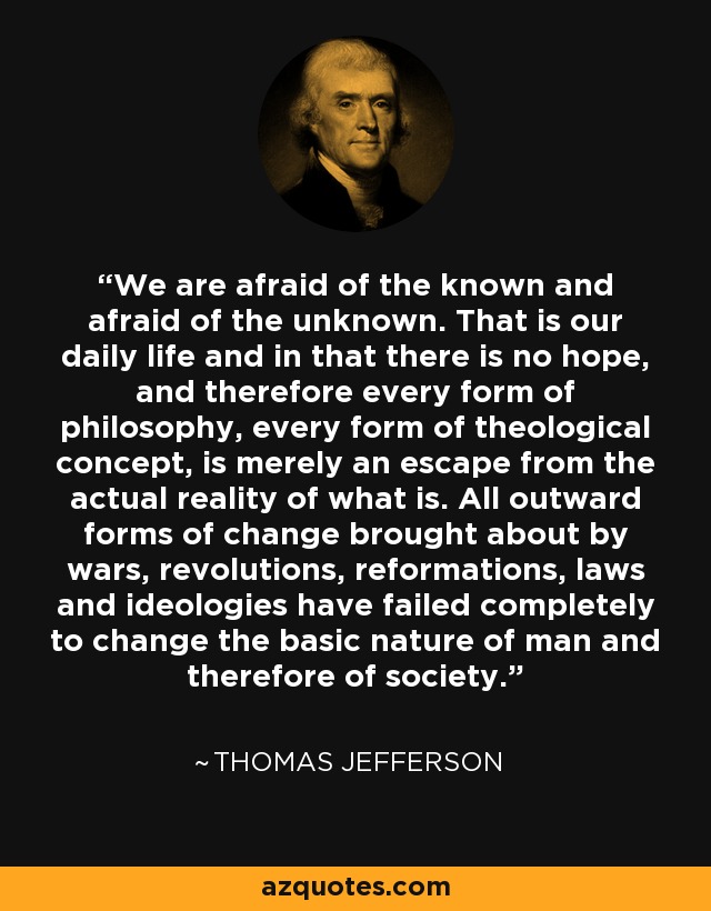 We are afraid of the known and afraid of the unknown. That is our daily life and in that there is no hope, and therefore every form of philosophy, every form of theological concept, is merely an escape from the actual reality of what is. All outward forms of change brought about by wars, revolutions, reformations, laws and ideologies have failed completely to change the basic nature of man and therefore of society. - Thomas Jefferson