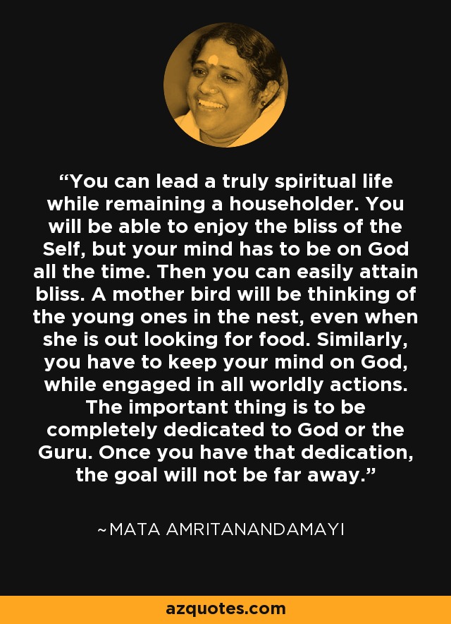 You can lead a truly spiritual life while remaining a householder. You will be able to enjoy the bliss of the Self, but your mind has to be on God all the time. Then you can easily attain bliss. A mother bird will be thinking of the young ones in the nest, even when she is out looking for food. Similarly, you have to keep your mind on God, while engaged in all worldly actions. The important thing is to be completely dedicated to God or the Guru. Once you have that dedication, the goal will not be far away. - Mata Amritanandamayi