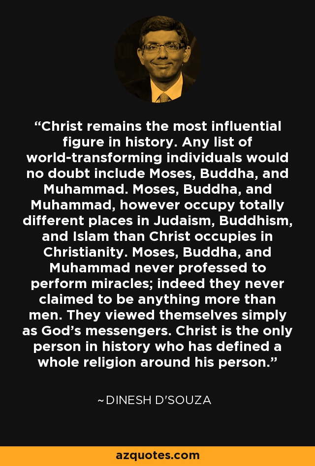 Christ remains the most influential figure in history. Any list of world-transforming individuals would no doubt include Moses, Buddha, and Muhammad. Moses, Buddha, and Muhammad, however occupy totally different places in Judaism, Buddhism, and Islam than Christ occupies in Christianity. Moses, Buddha, and Muhammad never professed to perform miracles; indeed they never claimed to be anything more than men. They viewed themselves simply as God's messengers. Christ is the only person in history who has defined a whole religion around his person. - Dinesh D'Souza