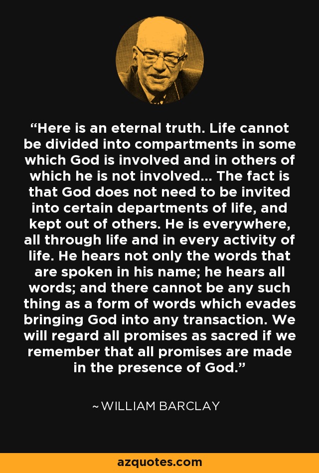 Here is an eternal truth. Life cannot be divided into compartments in some which God is involved and in others of which he is not involved... The fact is that God does not need to be invited into certain departments of life, and kept out of others. He is everywhere, all through life and in every activity of life. He hears not only the words that are spoken in his name; he hears all words; and there cannot be any such thing as a form of words which evades bringing God into any transaction. We will regard all promises as sacred if we remember that all promises are made in the presence of God. - William Barclay