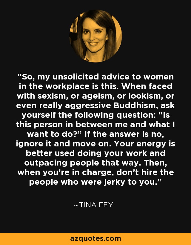 So, my unsolicited advice to women in the workplace is this. When faced with sexism, or ageism, or lookism, or even really aggressive Buddhism, ask yourself the following question: “Is this person in between me and what I want to do?” If the answer is no, ignore it and move on. Your energy is better used doing your work and outpacing people that way. Then, when you’re in charge, don’t hire the people who were jerky to you. - Tina Fey