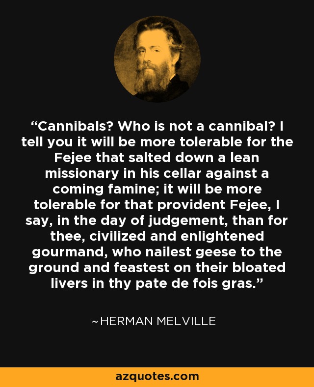 Cannibals? Who is not a cannibal? I tell you it will be more tolerable for the Fejee that salted down a lean missionary in his cellar against a coming famine; it will be more tolerable for that provident Fejee, I say, in the day of judgement, than for thee, civilized and enlightened gourmand, who nailest geese to the ground and feastest on their bloated livers in thy pate de fois gras. - Herman Melville