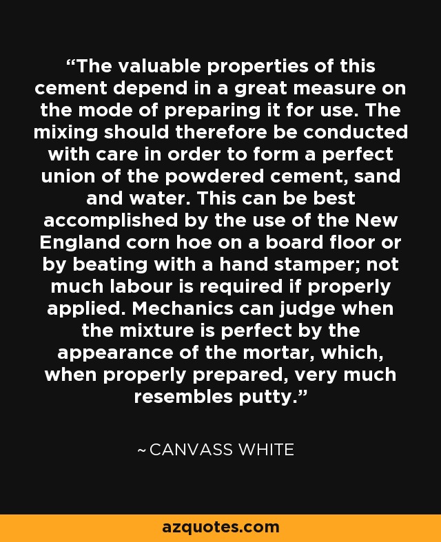 The valuable properties of this cement depend in a great measure on the mode of preparing it for use. The mixing should therefore be conducted with care in order to form a perfect union of the powdered cement, sand and water. This can be best accomplished by the use of the New England corn hoe on a board floor or by beating with a hand stamper; not much labour is required if properly applied. Mechanics can judge when the mixture is perfect by the appearance of the mortar, which, when properly prepared, very much resembles putty. - Canvass White