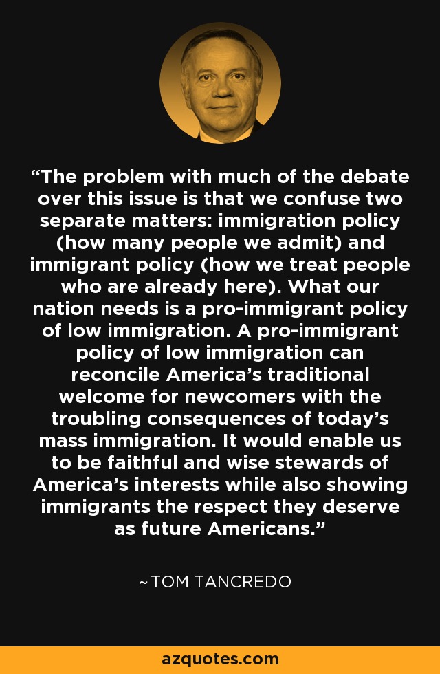 The problem with much of the debate over this issue is that we confuse two separate matters: immigration policy (how many people we admit) and immigrant policy (how we treat people who are already here). What our nation needs is a pro-immigrant policy of low immigration. A pro-immigrant policy of low immigration can reconcile America's traditional welcome for newcomers with the troubling consequences of today's mass immigration. It would enable us to be faithful and wise stewards of America's interests while also showing immigrants the respect they deserve as future Americans. - Tom Tancredo