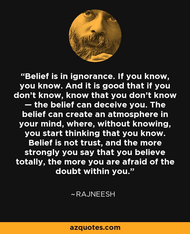Belief is in ignorance. If you know, you know. And it is good that if you don’t know, know that you don’t know — the belief can deceive you. The belief can create an atmosphere in your mind, where, without knowing, you start thinking that you know. Belief is not trust, and the more strongly you say that you believe totally, the more you are afraid of the doubt within you. - Rajneesh
