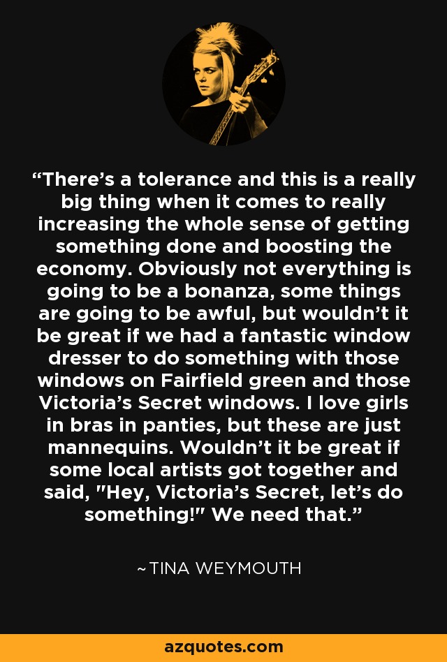 There's a tolerance and this is a really big thing when it comes to really increasing the whole sense of getting something done and boosting the economy. Obviously not everything is going to be a bonanza, some things are going to be awful, but wouldn't it be great if we had a fantastic window dresser to do something with those windows on Fairfield green and those Victoria's Secret windows. I love girls in bras in panties, but these are just mannequins. Wouldn't it be great if some local artists got together and said, 