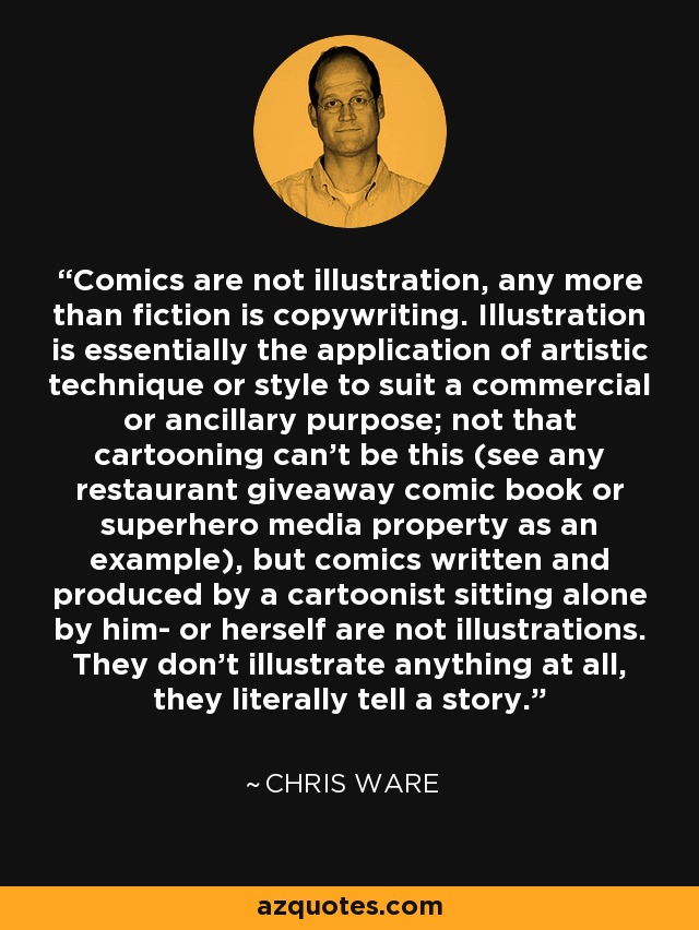 Comics are not illustration, any more than fiction is copywriting. Illustration is essentially the application of artistic technique or style to suit a commercial or ancillary purpose; not that cartooning can't be this (see any restaurant giveaway comic book or superhero media property as an example), but comics written and produced by a cartoonist sitting alone by him- or herself are not illustrations. They don't illustrate anything at all, they literally tell a story. - Chris Ware