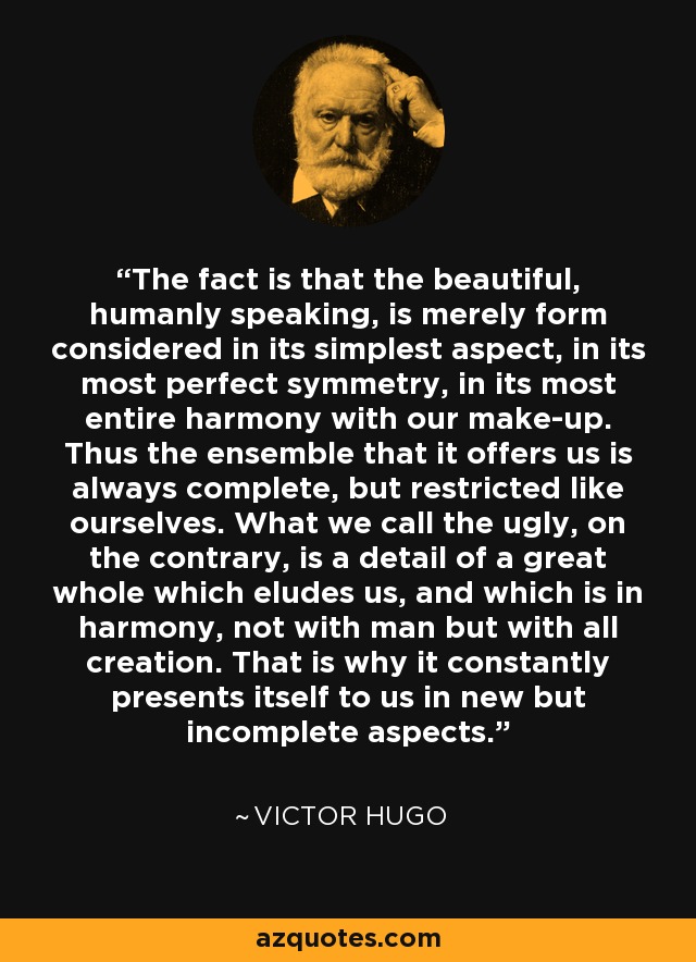 The fact is that the beautiful, humanly speaking, is merely form considered in its simplest aspect, in its most perfect symmetry, in its most entire harmony with our make-up. Thus the ensemble that it offers us is always complete, but restricted like ourselves. What we call the ugly, on the contrary, is a detail of a great whole which eludes us, and which is in harmony, not with man but with all creation. That is why it constantly presents itself to us in new but incomplete aspects. - Victor Hugo