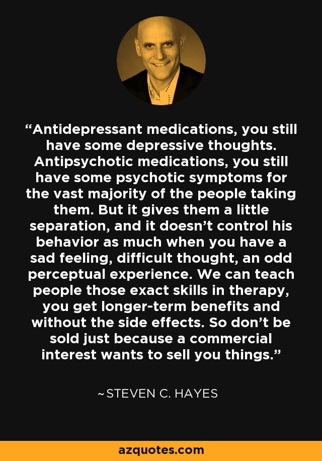 Antidepressant medications, you still have some depressive thoughts. Antipsychotic medications, you still have some psychotic symptoms for the vast majority of the people taking them. But it gives them a little separation, and it doesn't control his behavior as much when you have a sad feeling, difficult thought, an odd perceptual experience. We can teach people those exact skills in therapy, you get longer-term benefits and without the side effects. So don't be sold just because a commercial interest wants to sell you things. - Steven C. Hayes