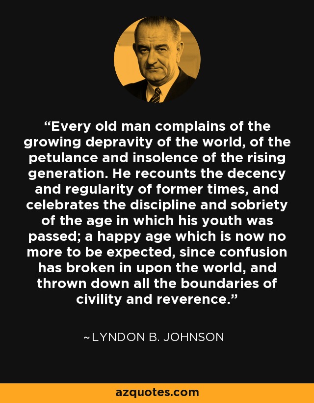 Every old man complains of the growing depravity of the world, of the petulance and insolence of the rising generation. He recounts the decency and regularity of former times, and celebrates the discipline and sobriety of the age in which his youth was passed; a happy age which is now no more to be expected, since confusion has broken in upon the world, and thrown down all the boundaries of civility and reverence. - Lyndon B. Johnson