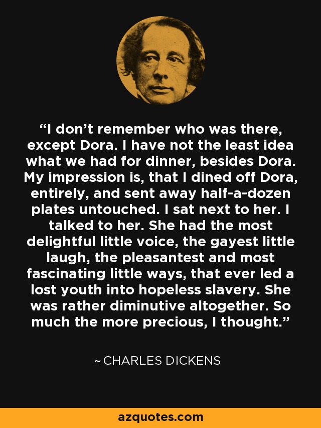 I don't remember who was there, except Dora. I have not the least idea what we had for dinner, besides Dora. My impression is, that I dined off Dora, entirely, and sent away half-a-dozen plates untouched. I sat next to her. I talked to her. She had the most delightful little voice, the gayest little laugh, the pleasantest and most fascinating little ways, that ever led a lost youth into hopeless slavery. She was rather diminutive altogether. So much the more precious, I thought. - Charles Dickens