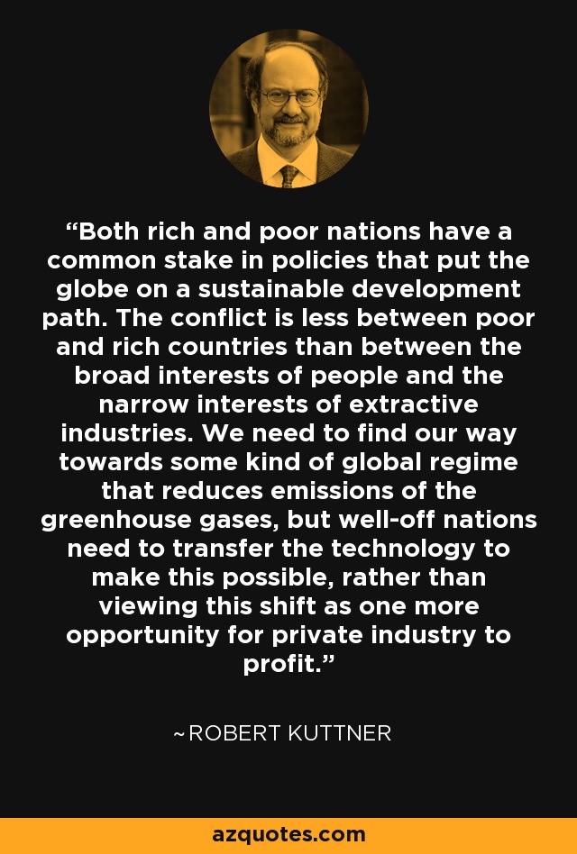 Both rich and poor nations have a common stake in policies that put the globe on a sustainable development path. The conflict is less between poor and rich countries than between the broad interests of people and the narrow interests of extractive industries. We need to find our way towards some kind of global regime that reduces emissions of the greenhouse gases, but well-off nations need to transfer the technology to make this possible, rather than viewing this shift as one more opportunity for private industry to profit. - Robert Kuttner