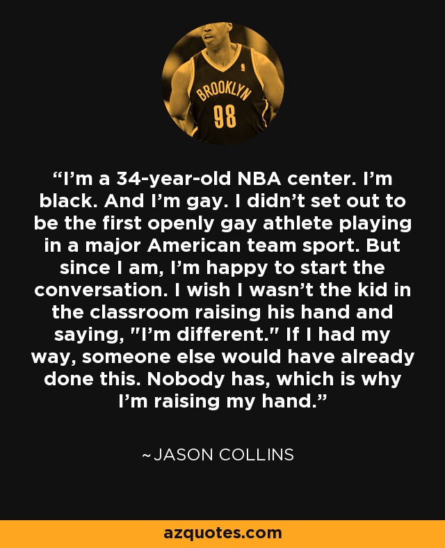 I'm a 34-year-old NBA center. I'm black. And I'm gay. I didn't set out to be the first openly gay athlete playing in a major American team sport. But since I am, I'm happy to start the conversation. I wish I wasn't the kid in the classroom raising his hand and saying, 