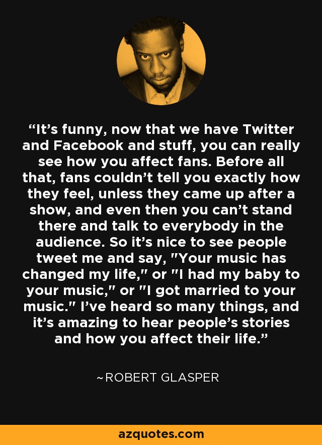 It's funny, now that we have Twitter and Facebook and stuff, you can really see how you affect fans. Before all that, fans couldn't tell you exactly how they feel, unless they came up after a show, and even then you can't stand there and talk to everybody in the audience. So it's nice to see people tweet me and say, 