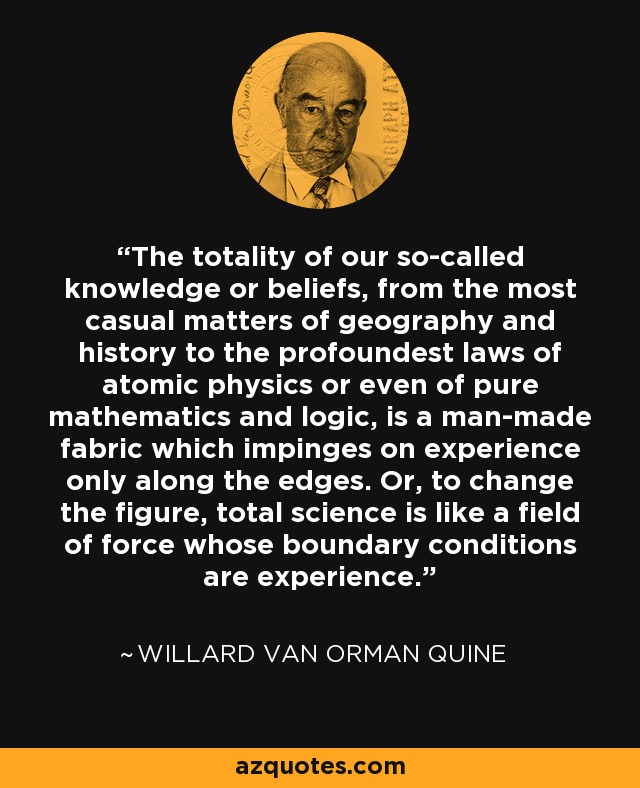 The totality of our so-called knowledge or beliefs, from the most casual matters of geography and history to the profoundest laws of atomic physics or even of pure mathematics and logic, is a man-made fabric which impinges on experience only along the edges. Or, to change the figure, total science is like a field of force whose boundary conditions are experience. - Willard Van Orman Quine