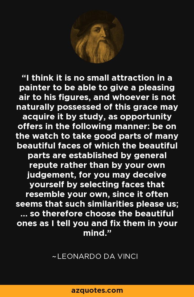 I think it is no small attraction in a painter to be able to give a pleasing air to his figures, and whoever is not naturally possessed of this grace may acquire it by study, as opportunity offers in the following manner: be on the watch to take good parts of many beautiful faces of which the beautiful parts are established by general repute rather than by your own judgement, for you may deceive yourself by selecting faces that resemble your own, since it often seems that such similarities please us; ... so therefore choose the beautiful ones as I tell you and fix them in your mind. - Leonardo da Vinci