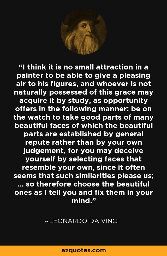 I think it is no small attraction in a painter to be able to give a pleasing air to his figures, and whoever is not naturally possessed of this grace may acquire it by study, as opportunity offers in the following manner: be on the watch to take good parts of many beautiful faces of which the beautiful parts are established by general repute rather than by your own judgement, for you may deceive yourself by selecting faces that resemble your own, since it often seems that such similarities please us; ... so therefore choose the beautiful ones as I tell you and fix them in your mind. - Leonardo da Vinci