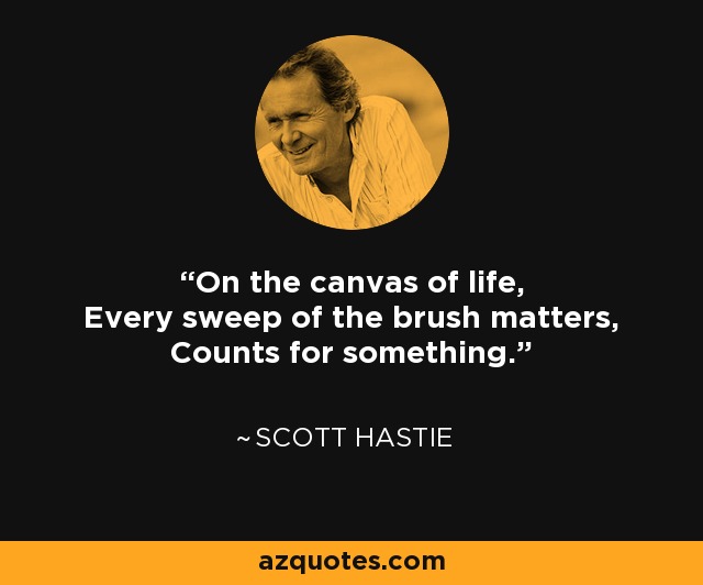 On the canvas of life, Every sweep of the brush matters, Counts for something. - Scott Hastie