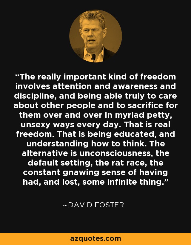 The really important kind of freedom involves attention and awareness and discipline, and being able truly to care about other people and to sacrifice for them over and over in myriad petty, unsexy ways every day. That is real freedom. That is being educated, and understanding how to think. The alternative is unconsciousness, the default setting, the rat race, the constant gnawing sense of having had, and lost, some infinite thing. - David Foster