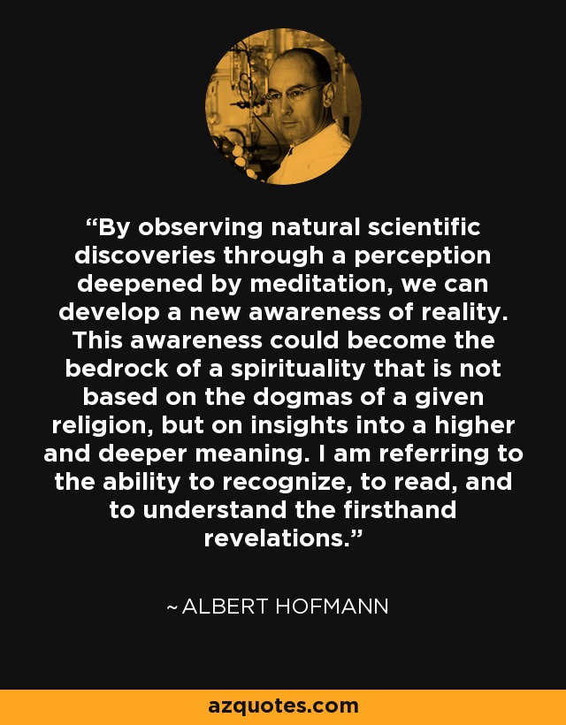 By observing natural scientific discoveries through a perception deepened by meditation, we can develop a new awareness of reality. This awareness could become the bedrock of a spirituality that is not based on the dogmas of a given religion, but on insights into a higher and deeper meaning. I am referring to the ability to recognize, to read, and to understand the firsthand revelations. - Albert Hofmann