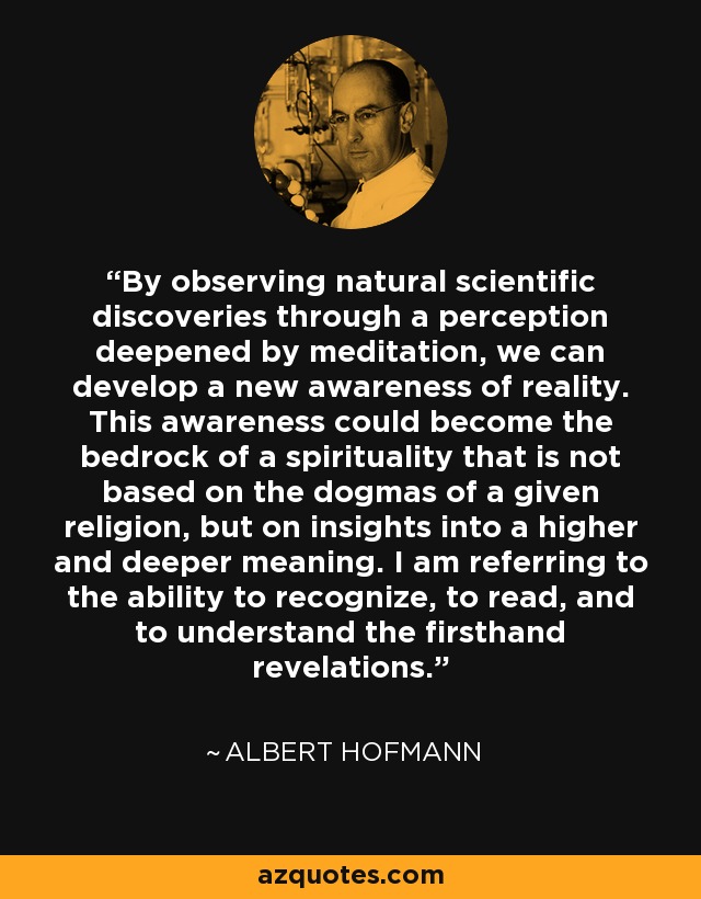 By observing natural scientific discoveries through a perception deepened by meditation, we can develop a new awareness of reality. This awareness could become the bedrock of a spirituality that is not based on the dogmas of a given religion, but on insights into a higher and deeper meaning. I am referring to the ability to recognize, to read, and to understand the firsthand revelations. - Albert Hofmann By observing natural scientific discoveries through a perception deepened by meditation, we can develop a new awareness of reality. This awareness could become the bedrock of a spirituality that is not based on the dogmas of a given religion, but on insights into a higher and deeper meaning. I am referring to the ability to recognize, to read, and to understand the firsthand revelations. - Albert Hofmann