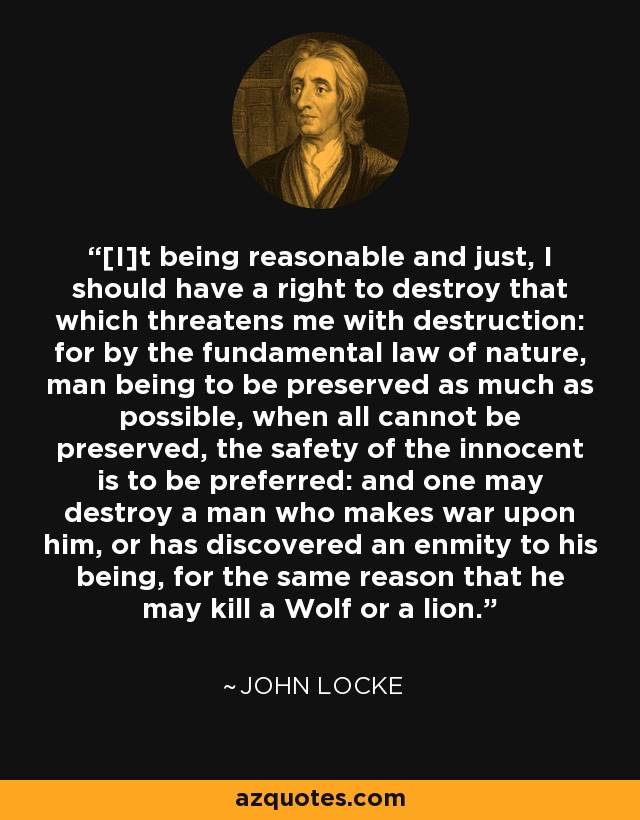 [I]t being reasonable and just, I should have a right to destroy that which threatens me with destruction: for by the fundamental law of nature, man being to be preserved as much as possible, when all cannot be preserved, the safety of the innocent is to be preferred: and one may destroy a man who makes war upon him, or has discovered an enmity to his being, for the same reason that he may kill a Wolf or a lion. - John Locke