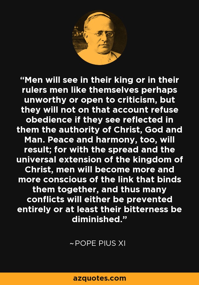 Men will see in their king or in their rulers men like themselves perhaps unworthy or open to criticism, but they will not on that account refuse obedience if they see reflected in them the authority of Christ, God and Man. Peace and harmony, too, will result; for with the spread and the universal extension of the kingdom of Christ, men will become more and more conscious of the link that binds them together, and thus many conflicts will either be prevented entirely or at least their bitterness be diminished. - Pope Pius XI