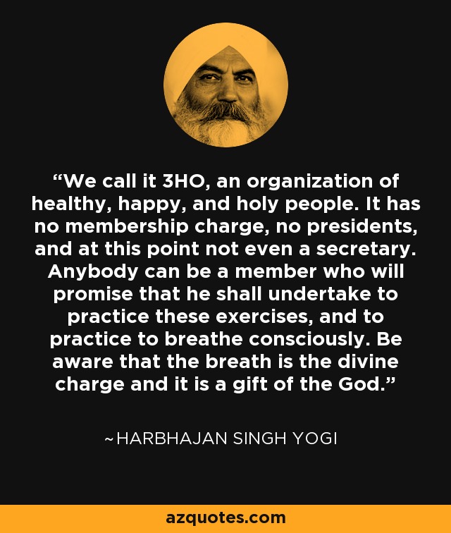 We call it 3HO, an organization of healthy, happy, and holy people. It has no membership charge, no presidents, and at this point not even a secretary. Anybody can be a member who will promise that he shall undertake to practice these exercises, and to practice to breathe consciously. Be aware that the breath is the divine charge and it is a gift of the God. - Harbhajan Singh Yogi