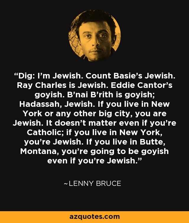 Dig: I'm Jewish. Count Basie's Jewish. Ray Charles is Jewish. Eddie Cantor's goyish. B'nai B'rith is goyish; Hadassah, Jewish. If you live in New York or any other big city, you are Jewish. It doesn't matter even if you're Catholic; if you live in New York, you're Jewish. If you live in Butte, Montana, you're going to be goyish even if you're Jewish. - Lenny Bruce