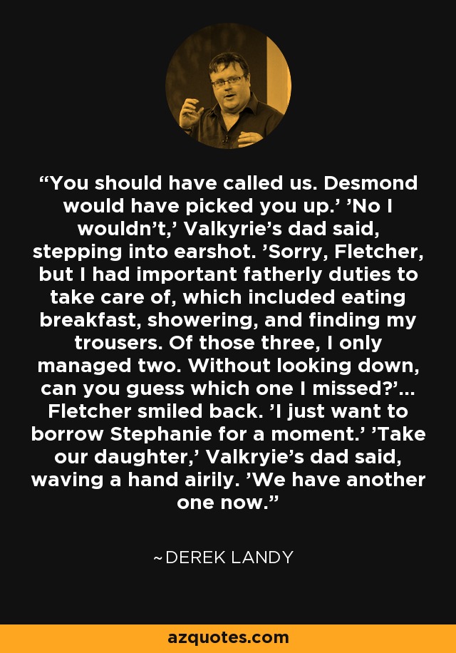 You should have called us. Desmond would have picked you up.' 'No I wouldn't,' Valkyrie's dad said, stepping into earshot. 'Sorry, Fletcher, but I had important fatherly duties to take care of, which included eating breakfast, showering, and finding my trousers. Of those three, I only managed two. Without looking down, can you guess which one I missed?'... Fletcher smiled back. 'I just want to borrow Stephanie for a moment.' 'Take our daughter,' Valkryie's dad said, waving a hand airily. 'We have another one now. - Derek Landy