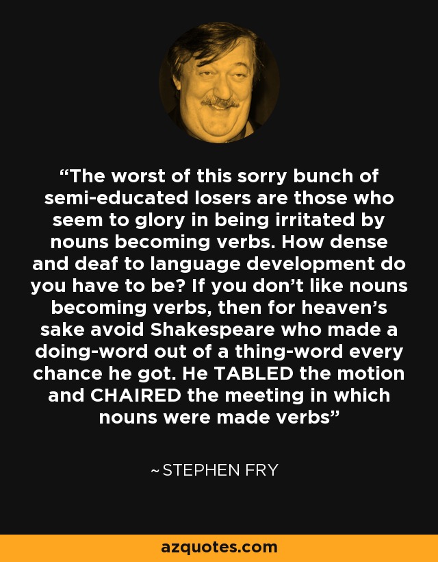 The worst of this sorry bunch of semi-educated losers are those who seem to glory in being irritated by nouns becoming verbs. How dense and deaf to language development do you have to be? If you don’t like nouns becoming verbs, then for heaven’s sake avoid Shakespeare who made a doing-word out of a thing-word every chance he got. He TABLED the motion and CHAIRED the meeting in which nouns were made verbs - Stephen Fry