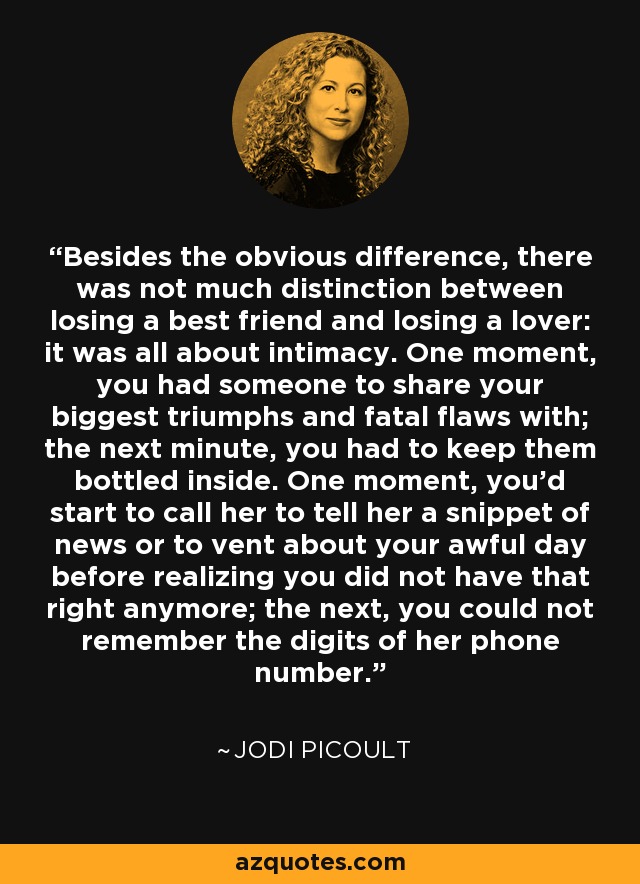 Besides the obvious difference, there was not much distinction between losing a best friend and losing a lover: it was all about intimacy. One moment, you had someone to share your biggest triumphs and fatal flaws with; the next minute, you had to keep them bottled inside. One moment, you'd start to call her to tell her a snippet of news or to vent about your awful day before realizing you did not have that right anymore; the next, you could not remember the digits of her phone number. - Jodi Picoult