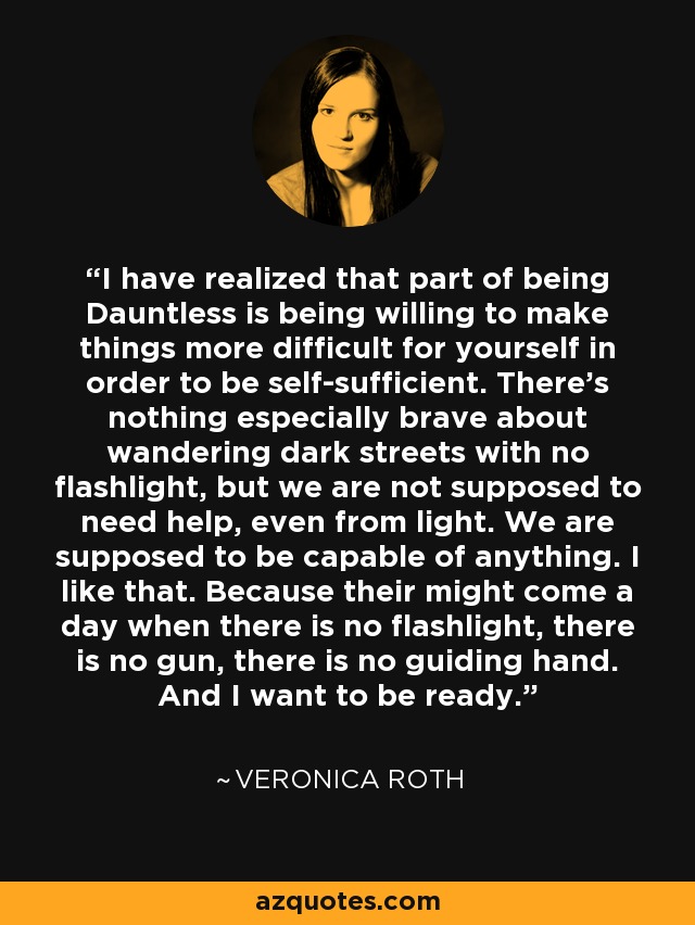 I have realized that part of being Dauntless is being willing to make things more difficult for yourself in order to be self-sufficient. There's nothing especially brave about wandering dark streets with no flashlight, but we are not supposed to need help, even from light. We are supposed to be capable of anything. I like that. Because their might come a day when there is no flashlight, there is no gun, there is no guiding hand. And I want to be ready. - Veronica Roth