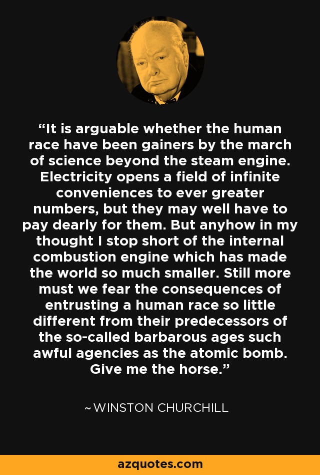 It is arguable whether the human race have been gainers by the march of science beyond the steam engine. Electricity opens a field of infinite conveniences to ever greater numbers, but they may well have to pay dearly for them. But anyhow in my thought I stop short of the internal combustion engine which has made the world so much smaller. Still more must we fear the consequences of entrusting a human race so little different from their predecessors of the so-called barbarous ages such awful agencies as the atomic bomb. Give me the horse. - Winston Churchill It is arguable whether the human race have been gainers by the march of science beyond the steam engine. Electricity opens a field of infinite conveniences to ever greater numbers, but they may well have to pay dearly for them. But anyhow in my thought I stop short of the internal combustion engine which has made the world so much smaller. Still more must we fear the consequences of entrusting a human race so little different from their predecessors of the so-called barbarous ages such awful agencies as the atomic bomb. Give me the horse. - Winston Churchill