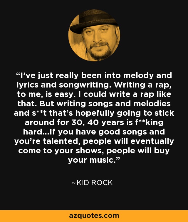 I've just really been into melody and lyrics and songwriting. Writing a rap, to me, is easy. I could write a rap like that. But writing songs and melodies and s**t that's hopefully going to stick around for 30, 40 years is f**king hard...If you have good songs and you're talented, people will eventually come to your shows, people will buy your music. - Kid Rock