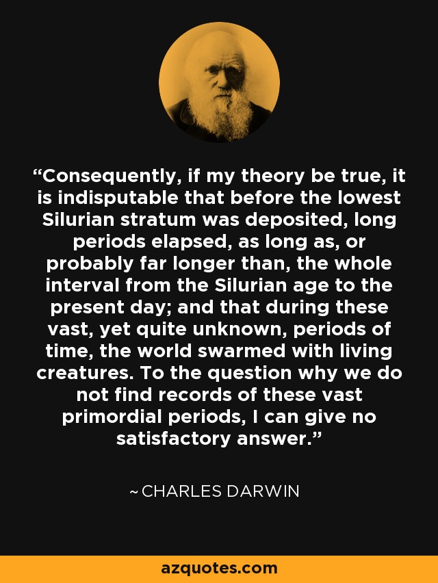 Consequently, if my theory be true, it is indisputable that before the lowest Silurian stratum was deposited, long periods elapsed, as long as, or probably far longer than, the whole interval from the Silurian age to the present day; and that during these vast, yet quite unknown, periods of time, the world swarmed with living creatures. To the question why we do not find records of these vast primordial periods, I can give no satisfactory answer. - Charles Darwin