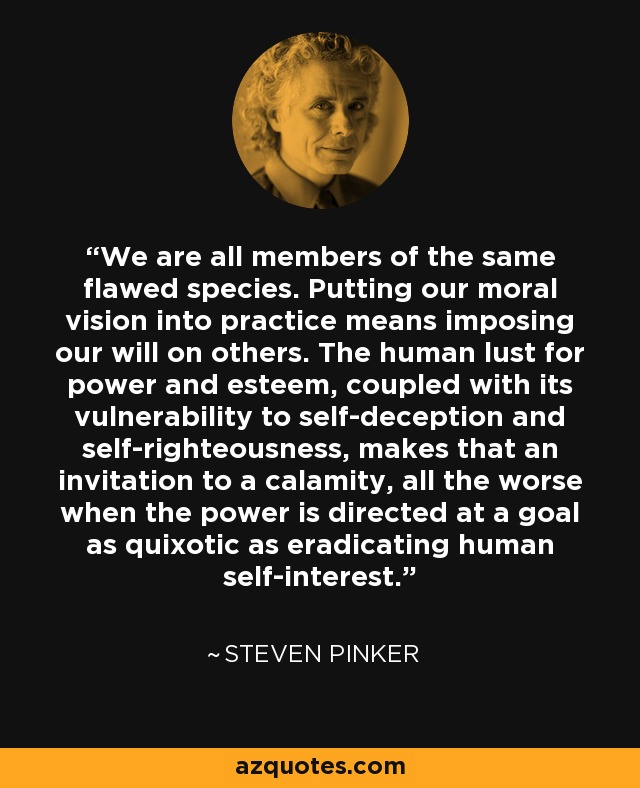 We are all members of the same flawed species. Putting our moral vision into practice means imposing our will on others. The human lust for power and esteem, coupled with its vulnerability to self-deception and self-righteousness, makes that an invitation to a calamity, all the worse when the power is directed at a goal as quixotic as eradicating human self-interest. - Steven Pinker